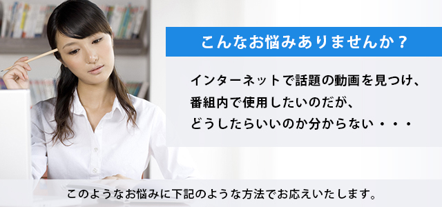 「インターネットで話題の動画を見つけ、番組内で使用したいのだが、どうしたらいいのか分からない」といったお悩みはありませんか？このようなお悩みに下記のような方法でお応えいたします。